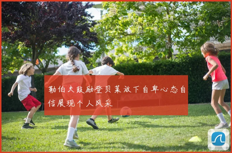 勒伯夫鼓励登贝莱放下自卑心态自信展现个人风采