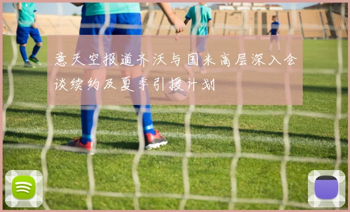 意天空报道齐沃与国米高层深入会谈续约及夏季引援计划