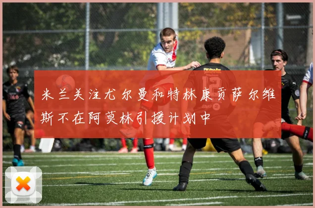 米兰关注尤尔曼和特林康贡萨尔维斯不在阿莫林引援计划中