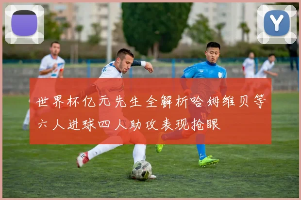 世界杯亿元先生全解析哈姆维贝等六人进球四人助攻表现抢眼