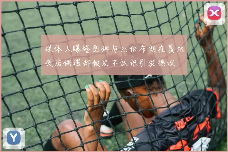 媒体人曝塔图姆与杰伦布朗在戛纳夜店偶遇却假装不认识引发热议