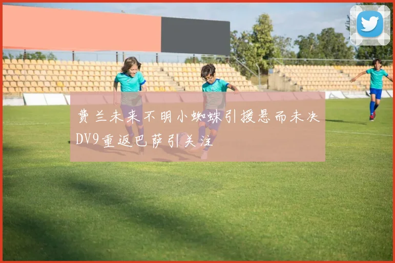费兰未来不明小蜘蛛引援悬而未决DV9重返巴萨引关注
