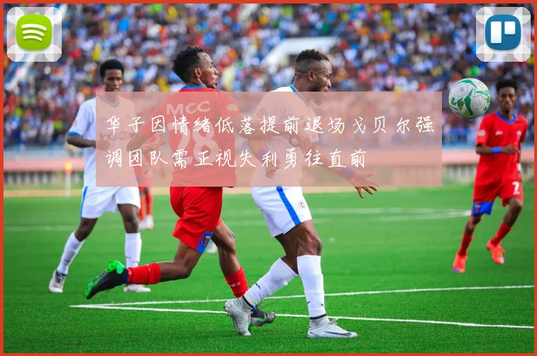 华子因情绪低落提前退场戈贝尔强调团队需正视失利勇往直前