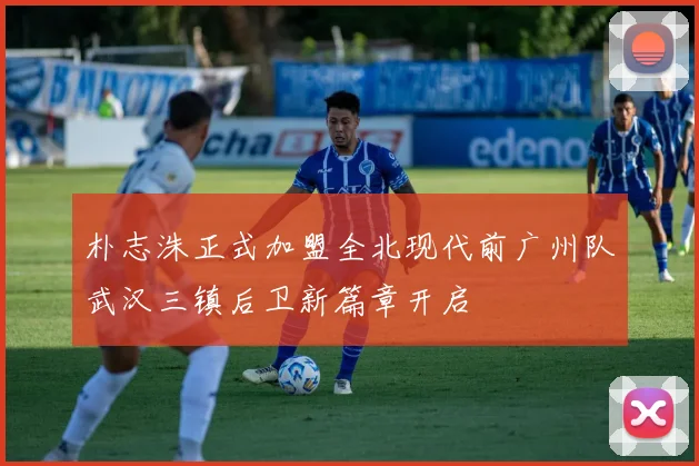 朴志洙正式加盟全北现代前广州队武汉三镇后卫新篇章开启