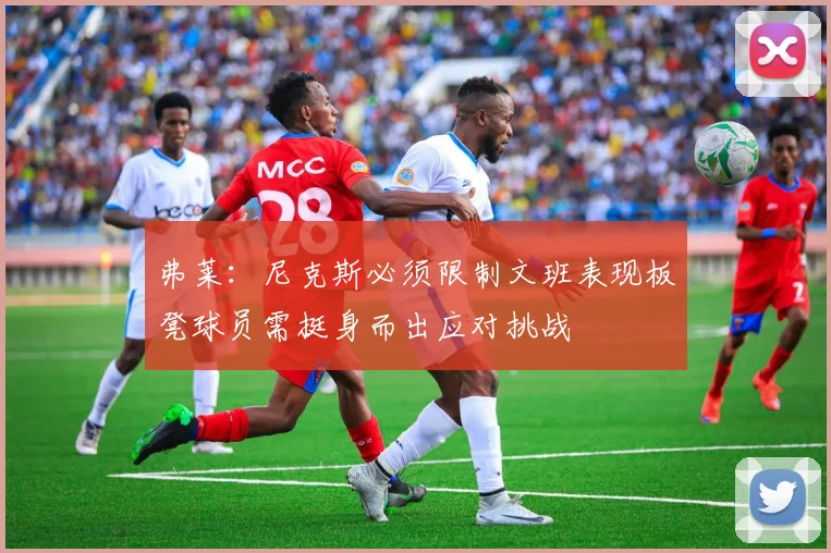 弗莱：尼克斯必须限制文班表现板凳球员需挺身而出应对挑战