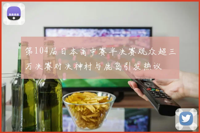 第104届日本高中赛半决赛观众超三万决赛对决神村与鹿岛引发热议