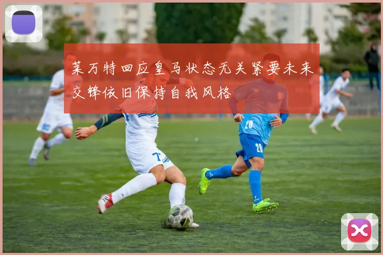 莱万特回应皇马状态无关紧要未来交锋依旧保持自我风格