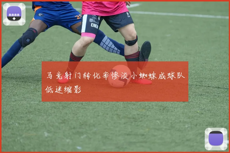 马竞射门转化率惨淡小蜘蛛成球队低迷缩影