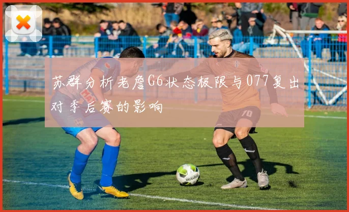 苏群分析老詹G6状态极限与077复出对季后赛的影响