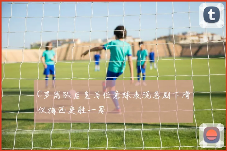 C罗离队后皇马任意球表现急剧下滑仅梅西更胜一筹