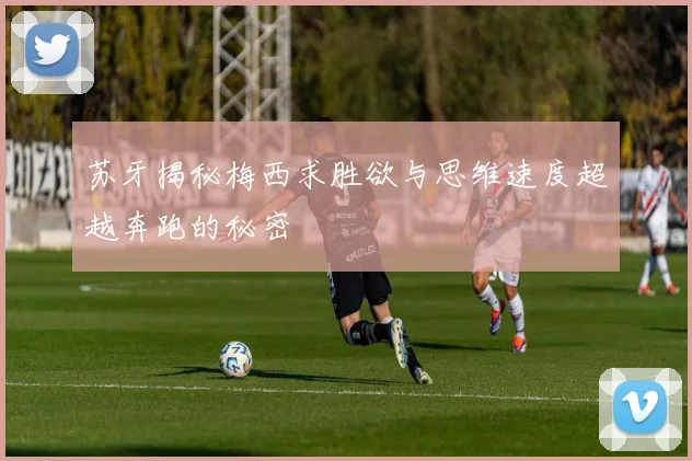 苏牙揭秘梅西求胜欲与思维速度超越奔跑的秘密