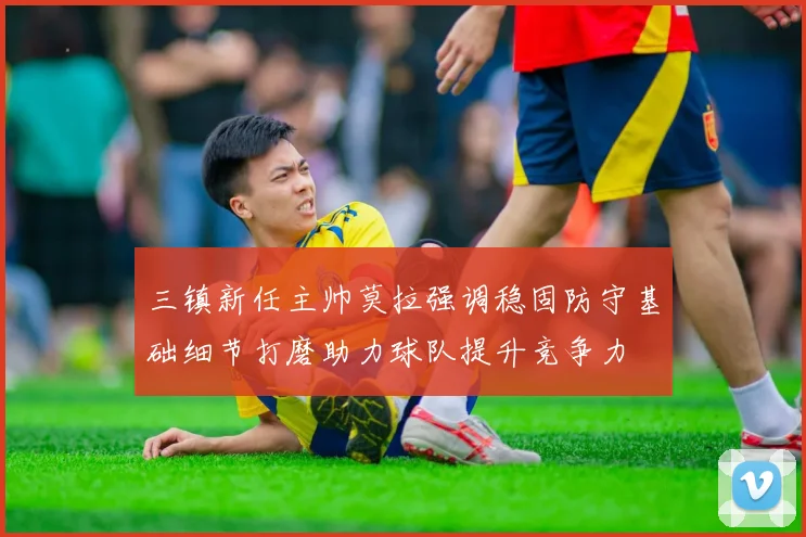 三镇新任主帅莫拉强调稳固防守基础细节打磨助力球队提升竞争力