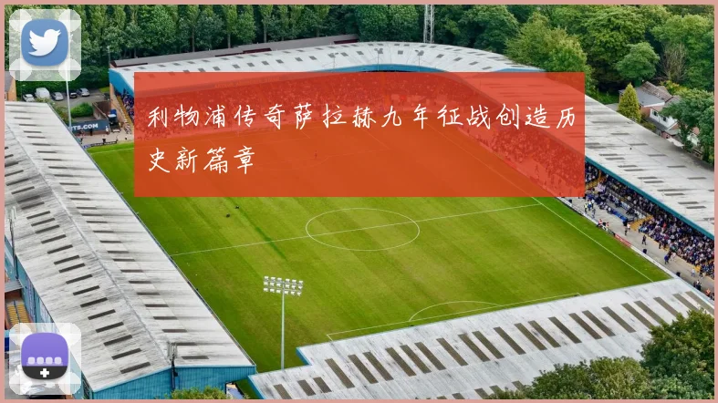 利物浦传奇萨拉赫九年征战创造历史新篇章