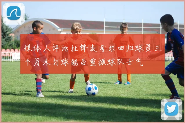 媒体人评论杜锋麦考尔回归球员三个月未打球能否重振球队士气