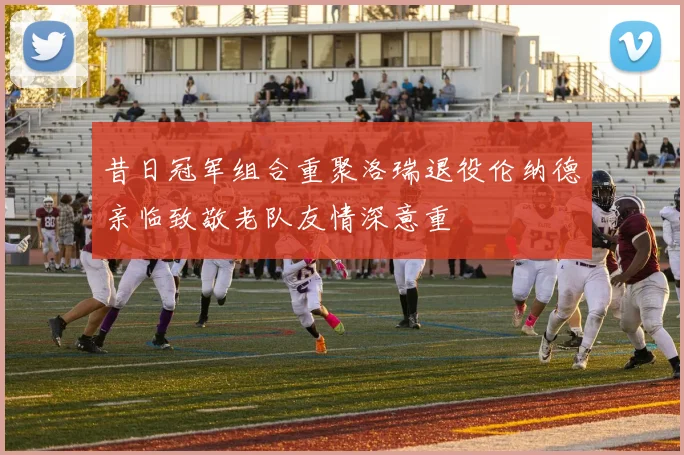 昔日冠军组合重聚洛瑞退役伦纳德亲临致敬老队友情深意重