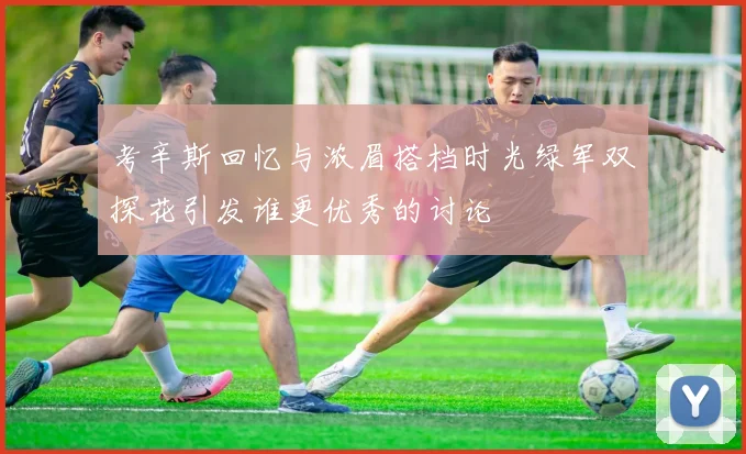 考辛斯回忆与浓眉搭档时光绿军双探花引发谁更优秀的讨论