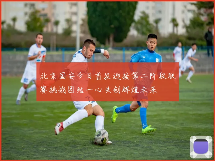 北京国安今日首发迎接第二阶段联赛挑战团结一心共创辉煌未来