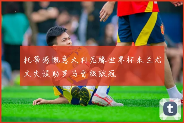 托蒂感慨意大利无缘世界杯米兰尤文失误助罗马晋级欧冠