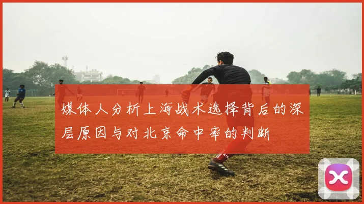 媒体人分析上海战术选择背后的深层原因与对北京命中率的判断