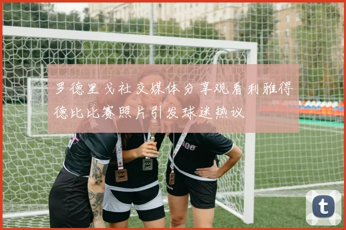 罗德里戈社交媒体分享观看利雅得德比比赛照片引发球迷热议
