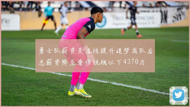 勇士队薪资灵活性提升追梦离队后总薪资降至奢侈税线以下4370万