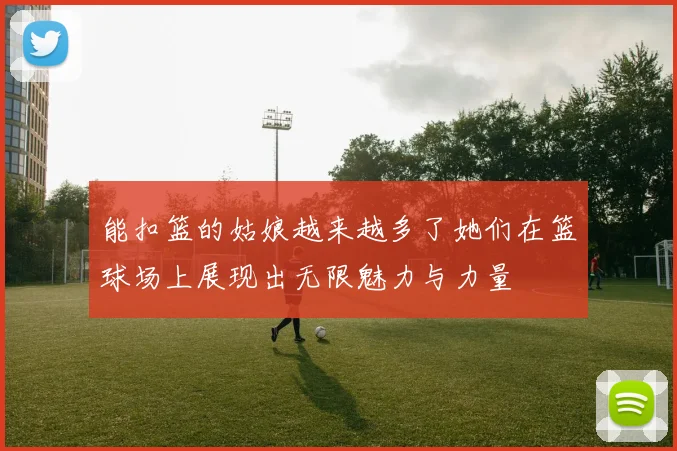 能扣篮的姑娘越来越多了她们在篮球场上展现出无限魅力与力量
